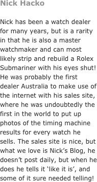 Nick Hacko&#10;&#10;Nick has been a watch dealer for many years, but is a rarity in that he is also a master watchmaker and can most likely strip and rebuild a Rolex Submariner with his eyes shut! He was probably the first dealer Australia to make use of the internet with his sales site, where he was undoubtedly the first in the world to put up photos of the timing machine results for every watch he sells. The sales site is nice, but what we love is Nick’s Blog, he doesn’t post daily, but when he does he tells it ‘like it is’, and some of it sure needed telling! 