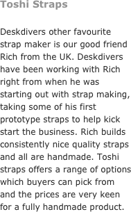 Toshi Straps&#10;&#10;Deskdivers other favourite strap maker is our good friend Rich from the UK. Deskdivers have been working with Rich right from when he was starting out with strap making, taking some of his first prototype straps to help kick start the business. Rich builds consistently nice quality straps and all are handmade. Toshi straps offers a range of options which buyers can pick from and the prices are very keen for a fully handmade product. 